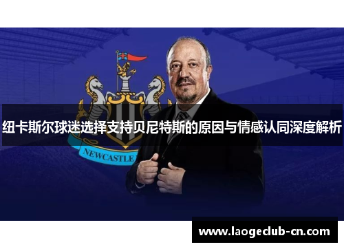 纽卡斯尔球迷选择支持贝尼特斯的原因与情感认同深度解析 纽卡斯尔球迷选择支持贝尼特斯的原因与情感认同深度解析
