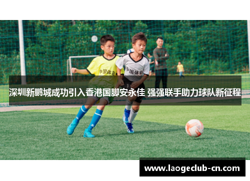 深圳新鹏城成功引入香港国脚安永佳 强强联手助力球队新征程
