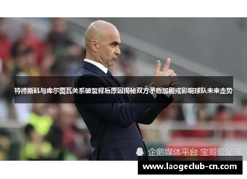 特德斯科与库尔图瓦关系破裂背后原因揭秘双方矛盾加剧或影响球队未来走势