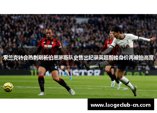 索兰克转会热刺刷新伯恩茅斯队史售出纪录英超前锋身价再被抬高度