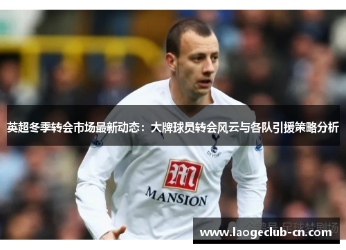 英超冬季转会市场最新动态：大牌球员转会风云与各队引援策略分析