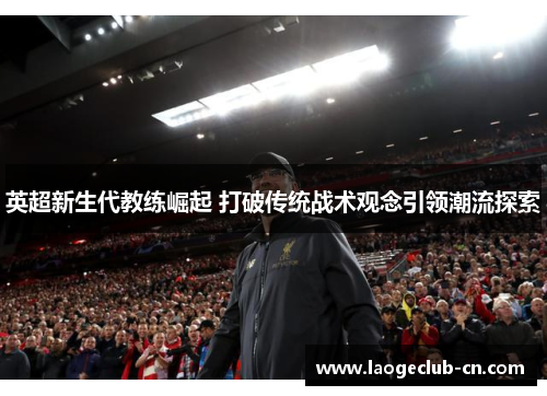 英超新生代教练崛起 打破传统战术观念引领潮流探索